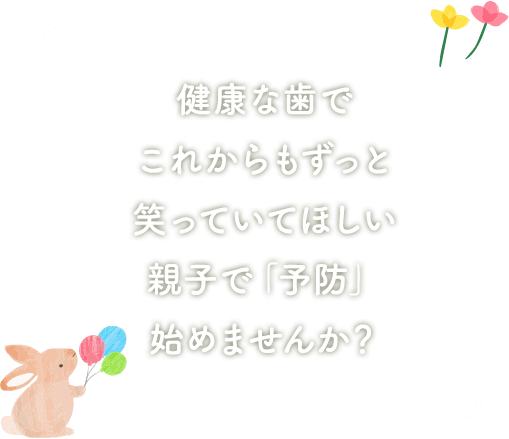 健康な歯で これからもずっと 笑っていてほしい 親子で「予防」 始めませんか？