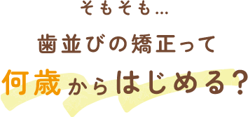 そもそも…歯並びの矯正って何歳からはじめる？