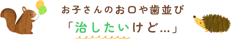 お子さんのお口や歯並び「治したいけど…」