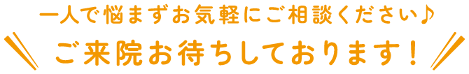 一人で悩まずお気軽にご相談ください♪ご来院お待ちしております！