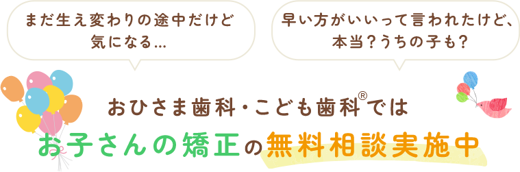 まだ生え変わりの途中だけど気になる… 早い方がいいって言われたけど、本当？うちの子も？おひさま歯科・こども歯科®ではお子さんの矯正の無料相談実施中