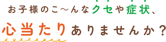 お子様のこ～んなクセや症状、心当たりありませんか？