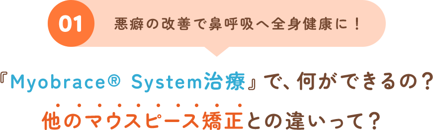 01 悪癖の改善で鼻呼吸へ全身健康に！『Myobrace® System治療』で、何ができるの？他のマウスピース矯正との違いって？