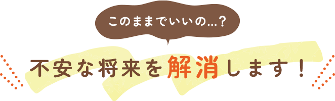 このままでいいの…？不安な将来を解消します！