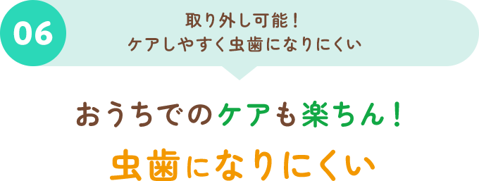 06取り外し可能！ケアしやすく虫歯になりにくい