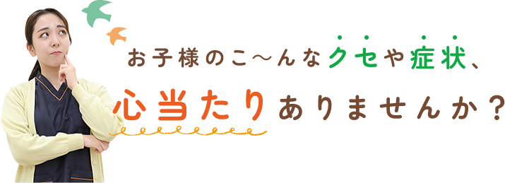 お子様のこ～んなクセや症状、心当たりありませんか？